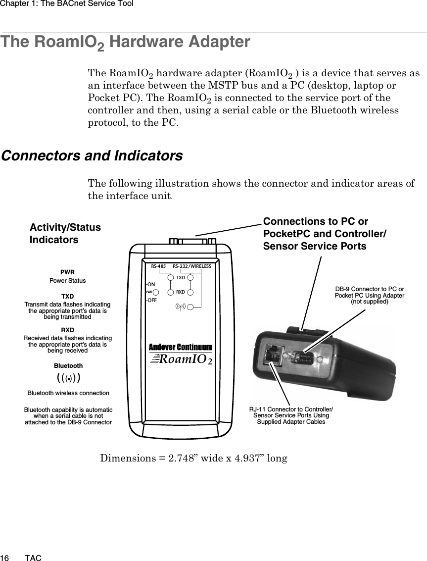 Chapter 1: The BACnet Service Tool16 TACThe RoamIO2 Hardware AdapterThe RoamIO2 hardware adapter (RoamIO2 ) is a device that serves as an interface between the MSTP bus and a PC (desktop, laptop or Pocket PC). The RoamIO2 is connected to the service port of the controller and then, using a serial cable or the Bluetooth wireless protocol, to the PC.Connectors and IndicatorsThe following illustration shows the connector and indicator areas of the interface unit.TXDRXDOFFONPWRRS-4 85 RS-2 32 /WIRELESSRoamIO2RJ-11 Connector to Controller/Sensor Service Ports Using Supplied Adapter CablesActivity/Status IndicatorsTXD Transmit data flashes indicating the appropriate port’s data is being transmittedPWR Power StatusRXD Received data flashes indicating the appropriate port’s data is being receivedConnections to PC or PocketPC and Controller/Sensor Service PortsBluetooth Bluetooth wireless connectionBluetooth capability is automatic when a serial cable is not attached to the DB-9 Connector((()))DB-9 Connector to PC or Pocket PC Using Adapter (not supplied)Dimensions = 2.748” wide x 4.937” long