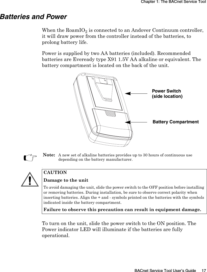 Chapter 1: The BACnet Service ToolBACnet Service Tool User’s Guide 17Batteries and PowerWhen the RoamIO2 is connected to an Andover Continuum controller, it will draw power from the controller instead of the batteries, to prolong battery life.Power is supplied by two AA batteries (included). Recommended batteries are Eveready type X91 1.5V AA alkaline or equivalent. The battery compartment is located on the back of the unit..To turn on the unit, slide the power switch to the ON position. The Power indicator LED will illuminate if the batteries are fully operational. Power Switch Battery Compartment(side location)Note:  A new set of alkaline batteries provides up to 30 hours of continuous use depending on the battery manufacturer.CAUTIONDamage to the unitTo avoid damaging the unit, slide the power switch to the OFF position before installing or removing batteries. During installation, be sure to observe correct polarity when inserting batteries. Align the + and - symbols printed on the batteries with the symbols indicated inside the battery compartment.Failure to observe this precaution can result in equipment damage.