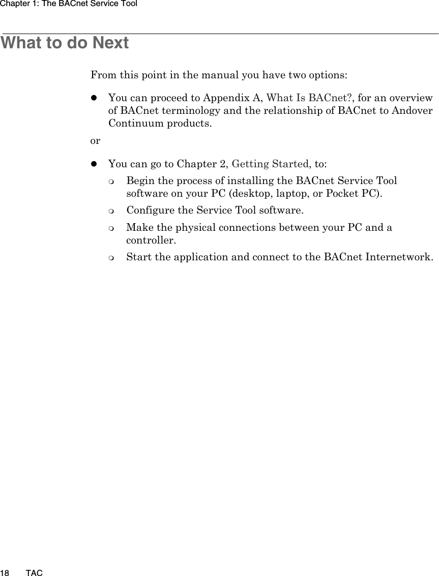 Chapter 1: The BACnet Service Tool18 TACWhat to do NextFrom this point in the manual you have two options:zYou can proceed to Appendix A, What Is BACnet?, for an overview of BACnet terminology and the relationship of BACnet to Andover Continuum products.orzYou can go to Chapter 2, Getting Started, to: Begin the process of installing the BACnet Service Tool software on your PC (desktop, laptop, or Pocket PC).Configure the Service Tool software.Make the physical connections between your PC and a controller. Start the application and connect to the BACnet Internetwork.
