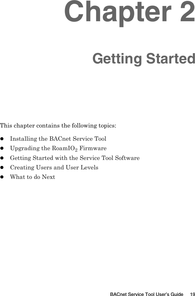 BACnet Service Tool User’s Guide 19Chapter 2Getting StartedThis chapter contains the following topics:zInstalling the BACnet Service ToolzUpgrading the RoamIO2 FirmwarezGetting Started with the Service Tool SoftwarezCreating Users and User LevelszWhat to do Next
