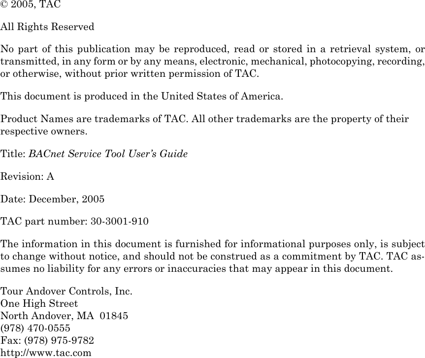 © 2005, TAC All Rights ReservedNo part of this publication may be reproduced, read or stored in a retrieval system, ortransmitted, in any form or by any means, electronic, mechanical, photocopying, recording,or otherwise, without prior written permission of TAC.This document is produced in the United States of America.Product Names are trademarks of TAC. All other trademarks are the property of their respective owners.Title: BACnet Service Tool User’s GuideRevision: A Date: December, 2005TAC part number: 30-3001-910The information in this document is furnished for informational purposes only, is subjectto change without notice, and should not be construed as a commitment by TAC. TAC as-sumes no liability for any errors or inaccuracies that may appear in this document.Tour Andover Controls, Inc. One High StreetNorth Andover, MA  01845(978) 470-0555Fax: (978) 975-9782http://www.tac.com 