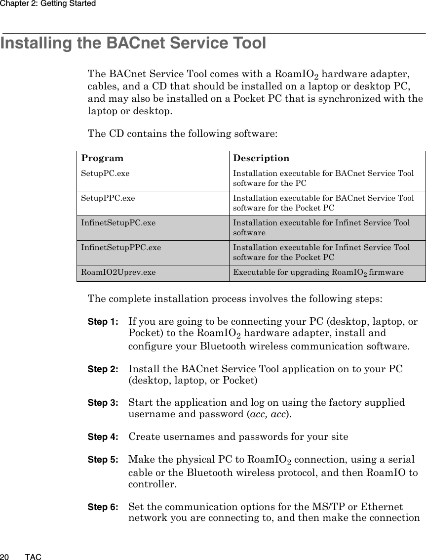 Chapter 2: Getting Started20 TACInstalling the BACnet Service ToolThe BACnet Service Tool comes with a RoamIO2 hardware adapter, cables, and a CD that should be installed on a laptop or desktop PC, and may also be installed on a Pocket PC that is synchronized with the laptop or desktop. The CD contains the following software:The complete installation process involves the following steps:Step 1:If you are going to be connecting your PC (desktop, laptop, or Pocket) to the RoamIO2 hardware adapter, install and configure your Bluetooth wireless communication software.Step 2:Install the BACnet Service Tool application on to your PC (desktop, laptop, or Pocket)Step 3:Start the application and log on using the factory supplied username and password (acc, acc).Step 4: Create usernames and passwords for your siteStep 5: Make the physical PC to RoamIO2 connection, using a serial cable or the Bluetooth wireless protocol, and then RoamIO to controller. Step 6: Set the communication options for the MS/TP or Ethernet network you are connecting to, and then make the connection Program DescriptionSetupPC.exe Installation executable for BACnet Service Tool software for the PCSetupPPC.exe Installation executable for BACnet Service Tool software for the Pocket PCInfinetSetupPC.exe Installation executable for Infinet Service Tool software InfinetSetupPPC.exe Installation executable for Infinet Service Tool software for the Pocket PCRoamIO2Uprev.exe Executable for upgrading RoamIO2 firmware