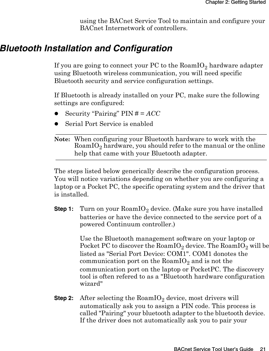 Chapter 2: Getting StartedBACnet Service Tool User’s Guide 21using the BACnet Service Tool to maintain and configure your BACnet Internetwork of controllers.Bluetooth Installation and ConfigurationIf you are going to connect your PC to the RoamIO2 hardware adapter using Bluetooth wireless communication, you will need specific Bluetooth security and service configuration settings. If Bluetooth is already installed on your PC, make sure the following settings are configured:zSecurity “Pairing” PIN # = ACCzSerial Port Service is enabledNote:  When configuring your Bluetooth hardware to work with the RoamIO2 hardware, you should refer to the manual or the online help that came with your Bluetooth adapter. The steps listed below generically describe the configuration process. You will notice variations depending on whether you are configuring a laptop or a Pocket PC, the specific operating system and the driver that is installed. Step 1: Turn on your RoamIO2 device. (Make sure you have installed batteries or have the device connected to the service port of a powered Continuum controller.) Use the Bluetooth management software on your laptop or Pocket PC to discover the RoamIO2 device. The RoamIO2 will be listed as &quot;Serial Port Device: COM1&quot;. COM1 donotes the communication port on the RoamIO2 and is not the communication port on the laptop or PocketPC. The discovery tool is often refered to as a &quot;Bluetooth hardware configuration wizard&quot;Step 2: After selecting the RoamIO2 device, most drivers will automatically ask you to assign a PIN code. This process is called &quot;Pairing&quot; your bluetooth adapter to the bluetooth device. If the driver does not automatically ask you to pair your 