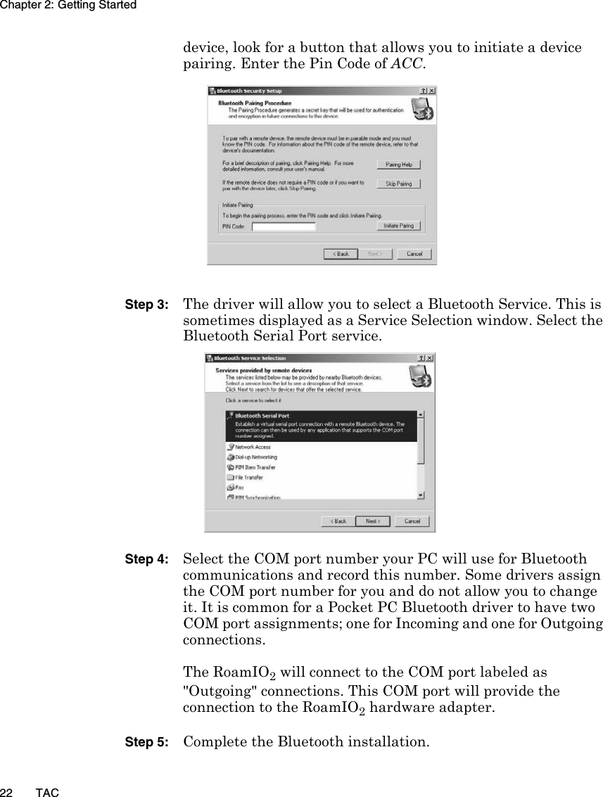 Chapter 2: Getting Started22 TACdevice, look for a button that allows you to initiate a device pairing. Enter the Pin Code of ACC.Step 3: The driver will allow you to select a Bluetooth Service. This is sometimes displayed as a Service Selection window. Select the Bluetooth Serial Port service.Step 4: Select the COM port number your PC will use for Bluetooth communications and record this number. Some drivers assign the COM port number for you and do not allow you to change it. It is common for a Pocket PC Bluetooth driver to have two COM port assignments; one for Incoming and one for Outgoing connections. The RoamIO2 will connect to the COM port labeled as &quot;Outgoing&quot; connections. This COM port will provide the connection to the RoamIO2 hardware adapter.Step 5: Complete the Bluetooth installation.