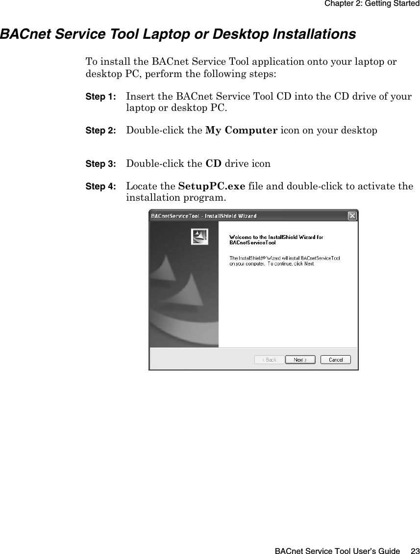Chapter 2: Getting StartedBACnet Service Tool User’s Guide 23BACnet Service Tool Laptop or Desktop InstallationsTo install the BACnet Service Tool application onto your laptop or desktop PC, perform the following steps:Step 1: Insert the BACnet Service Tool CD into the CD drive of your laptop or desktop PC.Step 2: Double-click the My Computer icon on your desktopStep 3: Double-click the CD drive iconStep 4: Locate the SetupPC.exe file and double-click to activate the installation program.