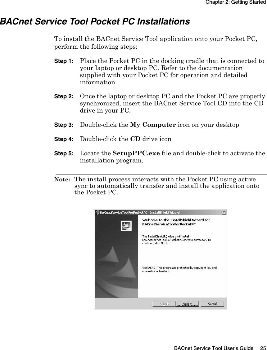 Chapter 2: Getting StartedBACnet Service Tool User’s Guide 25BACnet Service Tool Pocket PC InstallationsTo install the BACnet Service Tool application onto your Pocket PC, perform the following steps:Step 1: Place the Pocket PC in the docking cradle that is connected to your laptop or desktop PC. Refer to the documentation supplied with your Pocket PC for operation and detailed information.Step 2: Once the laptop or desktop PC and the Pocket PC are properly synchronized, insert the BACnet Service Tool CD into the CD drive in your PC.Step 3: Double-click the My Computer icon on your desktopStep 4: Double-click the CD drive iconStep 5: Locate the SetupPPC.exe file and double-click to activate the installation program.Note:  The install process interacts with the Pocket PC using active sync to automatically transfer and install the application onto the Pocket PC.