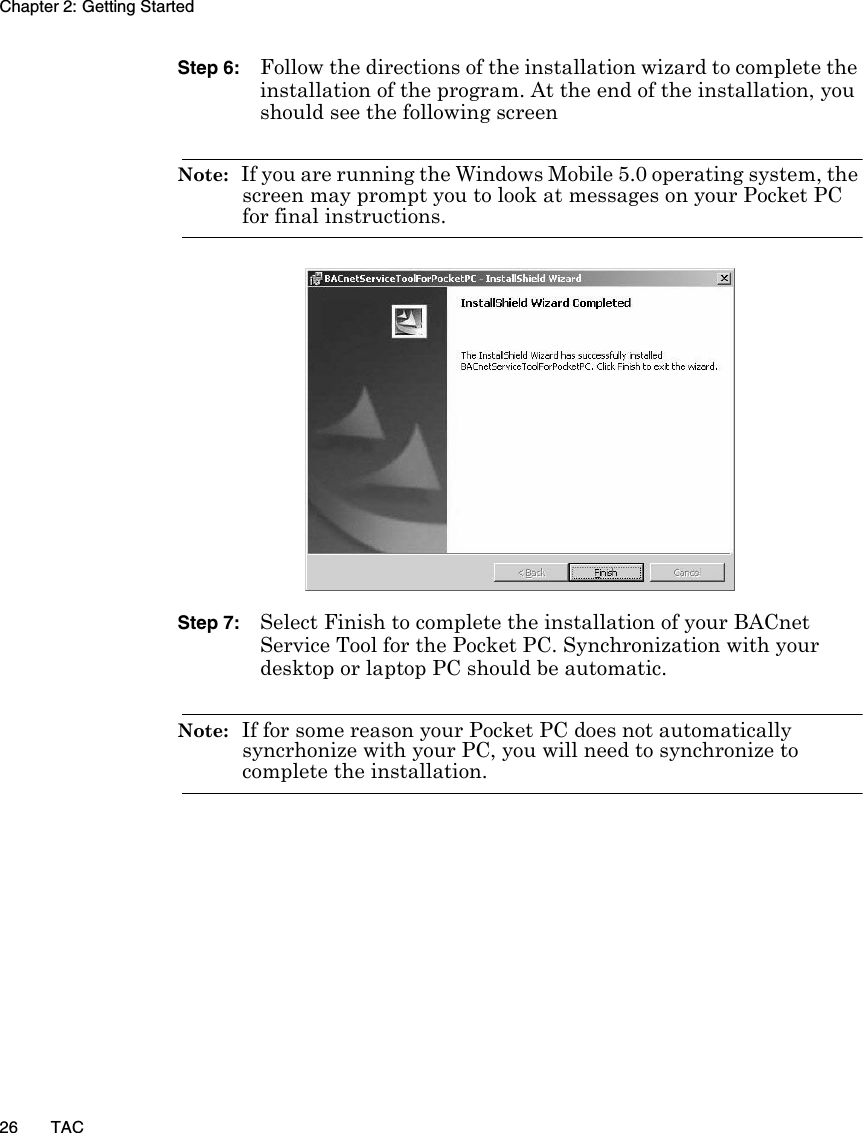 Chapter 2: Getting Started26 TACStep 6: Follow the directions of the installation wizard to complete the installation of the program. At the end of the installation, you should see the following screenNote:  If you are running the Windows Mobile 5.0 operating system, the screen may prompt you to look at messages on your Pocket PC for final instructions.Step 7: Select Finish to complete the installation of your BACnet Service Tool for the Pocket PC. Synchronization with your desktop or laptop PC should be automatic. Note:  If for some reason your Pocket PC does not automatically syncrhonize with your PC, you will need to synchronize to complete the installation.