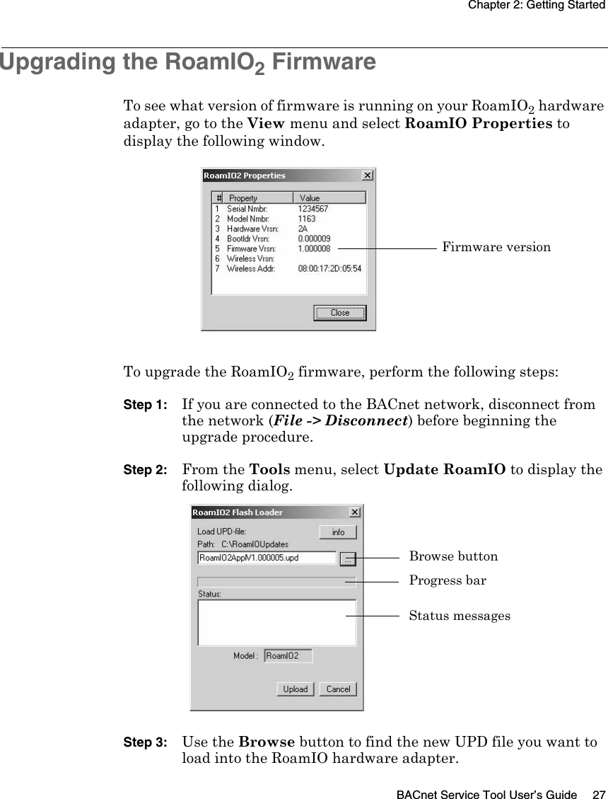 Chapter 2: Getting StartedBACnet Service Tool User’s Guide 27Upgrading the RoamIO2 FirmwareTo see what version of firmware is running on your RoamIO2 hardware adapter, go to the View menu and select RoamIO Properties to display the following window.To upgrade the RoamIO2 firmware, perform the following steps:Step 1: If you are connected to the BACnet network, disconnect from the network (File -&gt; Disconnect) before beginning the upgrade procedure.Step 2: From the Tools menu, select Update RoamIO to display the following dialog.Step 3: Use the Browse button to find the new UPD file you want to load into the RoamIO hardware adapter.Firmware versionBrowse buttonProgress barStatus messages