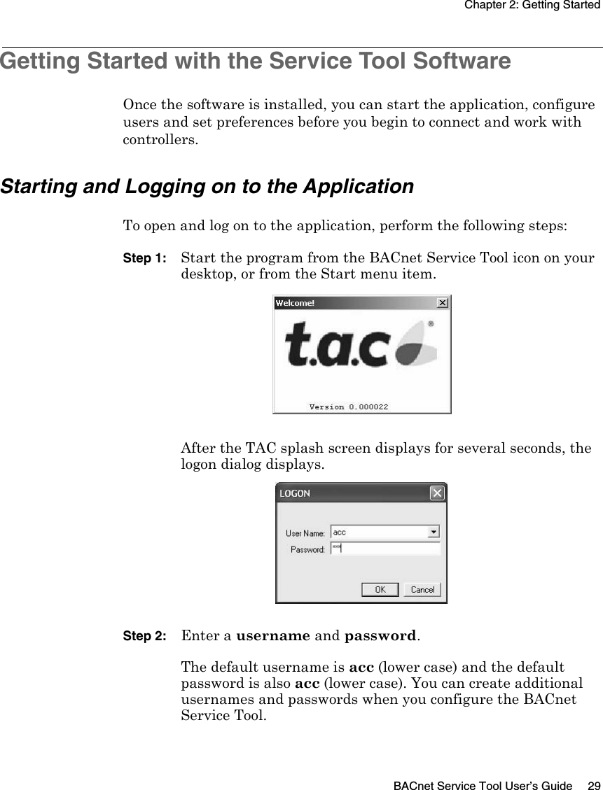 Chapter 2: Getting StartedBACnet Service Tool User’s Guide 29Getting Started with the Service Tool SoftwareOnce the software is installed, you can start the application, configure users and set preferences before you begin to connect and work with controllers. Starting and Logging on to the ApplicationTo open and log on to the application, perform the following steps:Step 1: Start the program from the BACnet Service Tool icon on your desktop, or from the Start menu item.After the TAC splash screen displays for several seconds, the logon dialog displays.Step 2: Enter a username and password. The default username is acc (lower case) and the default password is also acc (lower case). You can create additional usernames and passwords when you configure the BACnet Service Tool.