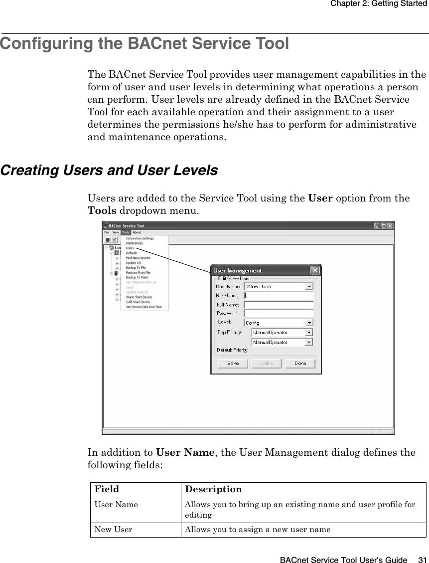 Chapter 2: Getting StartedBACnet Service Tool User’s Guide 31Configuring the BACnet Service ToolThe BACnet Service Tool provides user management capabilities in the form of user and user levels in determining what operations a person can perform. User levels are already defined in the BACnet Service Tool for each available operation and their assignment to a user determines the permissions he/she has to perform for administrative and maintenance operations.Creating Users and User LevelsUsers are added to the Service Tool using the User option from the Tools dropdown menu. In addition to User Name, the User Management dialog defines the following fields:Field DescriptionUser Name Allows you to bring up an existing name and user profile for editingNew User Allows you to assign a new user name