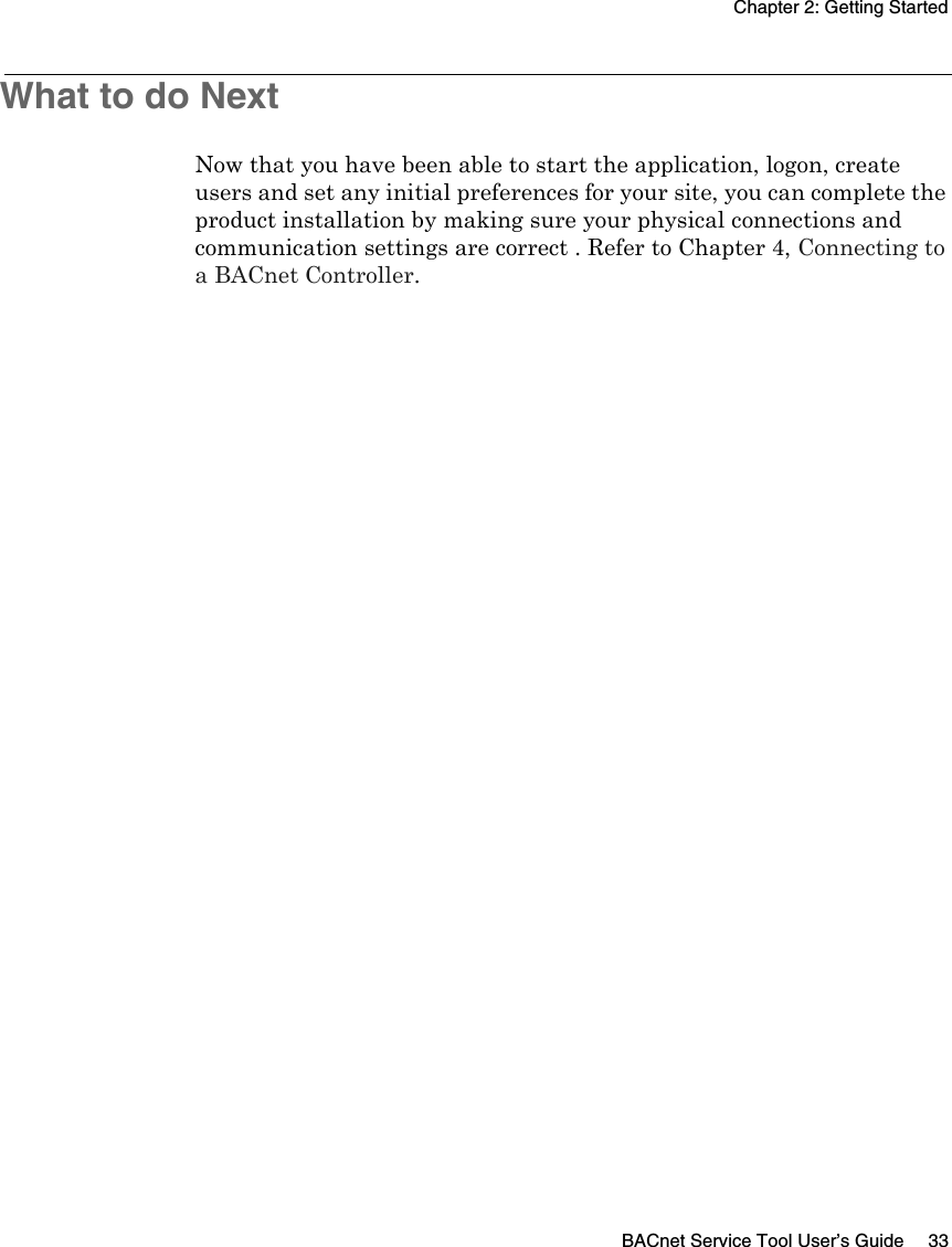 Chapter 2: Getting StartedBACnet Service Tool User’s Guide 33What to do NextNow that you have been able to start the application, logon, create users and set any initial preferences for your site, you can complete the product installation by making sure your physical connections and communication settings are correct . Refer to Chapter 4, Connecting to a BACnet Controller.