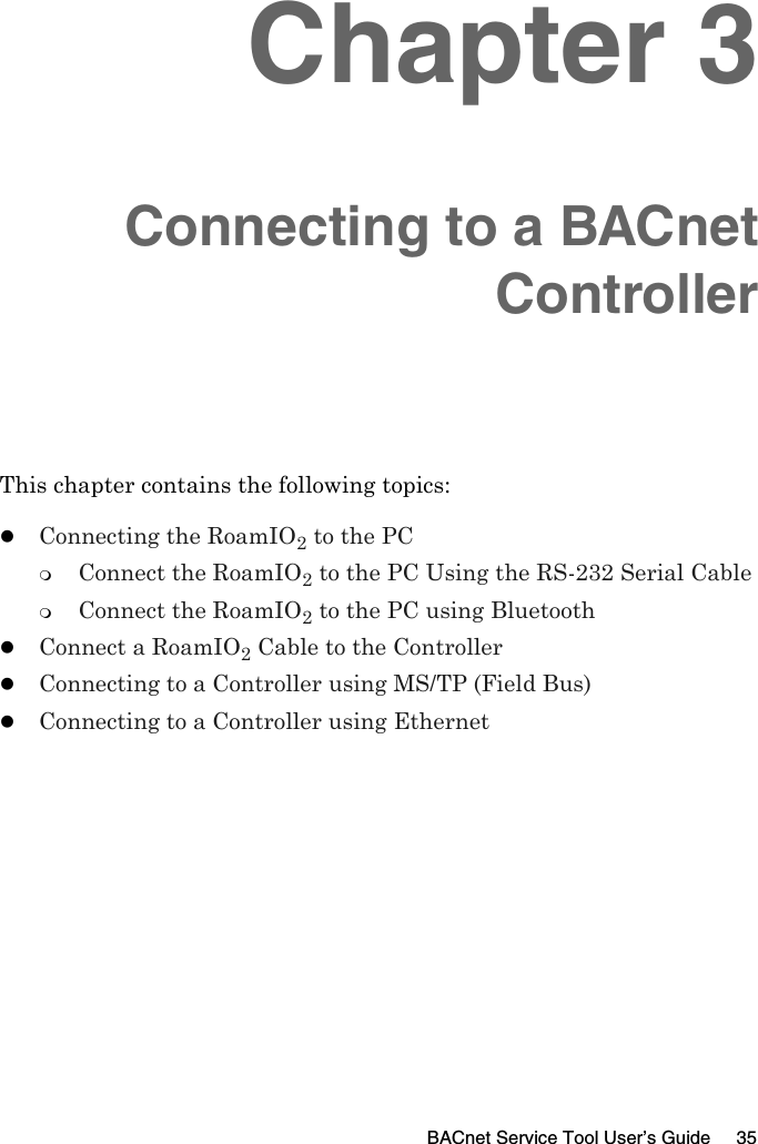 BACnet Service Tool User’s Guide 35Chapter 3Connecting to a BACnetControllerThis chapter contains the following topics:zConnecting the RoamIO2 to the PCConnect the RoamIO2 to the PC Using the RS-232 Serial CableConnect the RoamIO2 to the PC using BluetoothzConnect a RoamIO2 Cable to the ControllerzConnecting to a Controller using MS/TP (Field Bus)zConnecting to a Controller using Ethernet