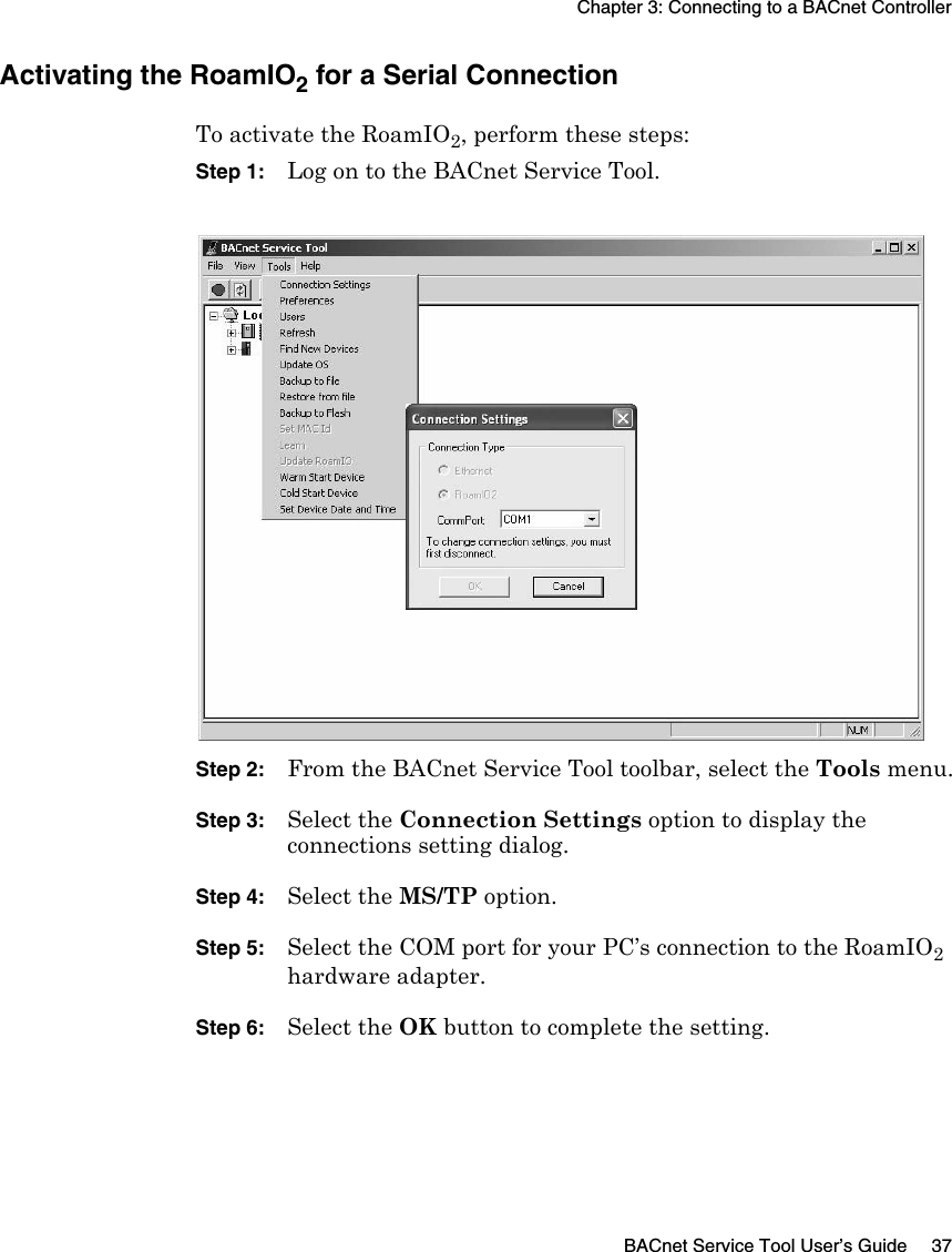 Chapter 3: Connecting to a BACnet ControllerBACnet Service Tool User’s Guide 37Activating the RoamIO2 for a Serial ConnectionTo activate the RoamIO2, perform these steps:Step 1: Log on to the BACnet Service Tool.Step 2: From the BACnet Service Tool toolbar, select the Tools menu.Step 3: Select the Connection Settings option to display the connections setting dialog.Step 4: Select the MS/TP option.Step 5: Select the COM port for your PC’s connection to the RoamIO2 hardware adapter.Step 6: Select the OK button to complete the setting.