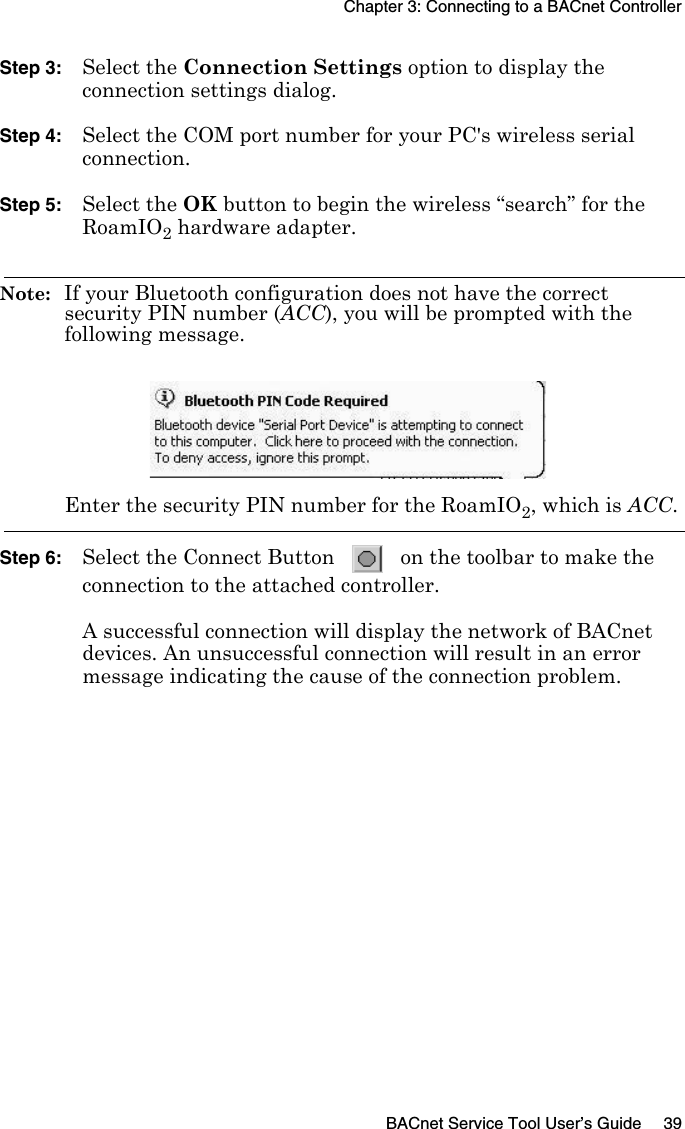 Chapter 3: Connecting to a BACnet ControllerBACnet Service Tool User’s Guide 39Step 3: Select the Connection Settings option to display the connection settings dialog.Step 4: Select the COM port number for your PC&apos;s wireless serial connection.Step 5: Select the OK button to begin the wireless “search” for the RoamIO2 hardware adapter.Note:  If your Bluetooth configuration does not have the correct security PIN number (ACC), you will be prompted with the following message.Enter the security PIN number for the RoamIO2, which is ACC.Step 6: Select the Connect Button   on the toolbar to make the connection to the attached controller. A successful connection will display the network of BACnet devices. An unsuccessful connection will result in an error message indicating the cause of the connection problem.