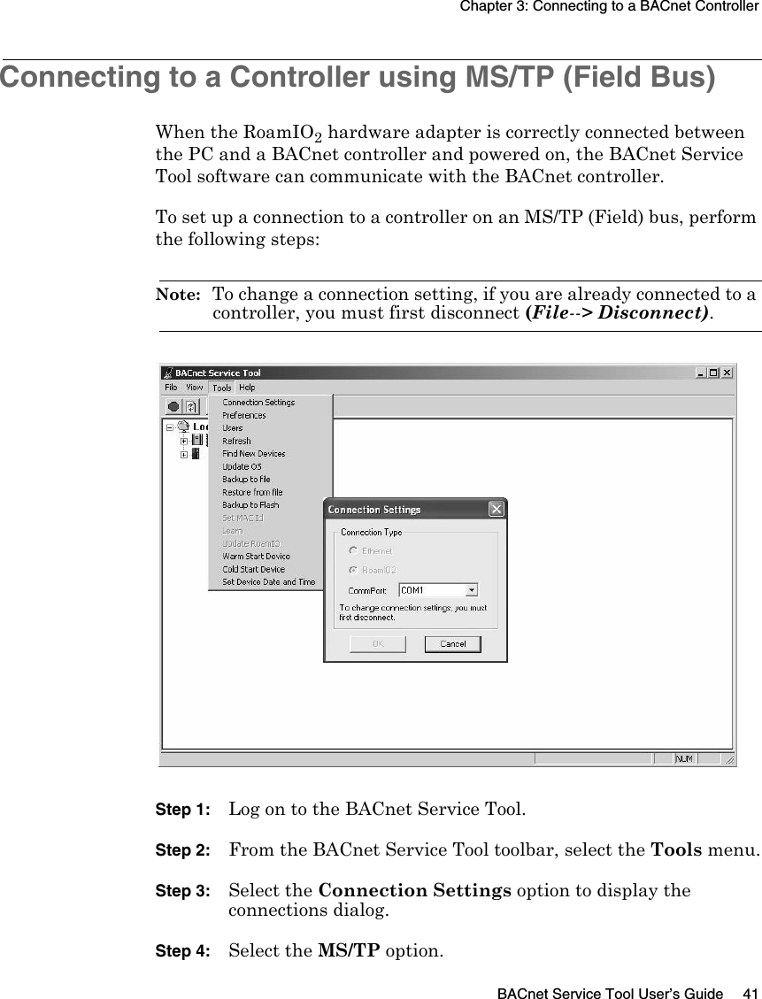 Chapter 3: Connecting to a BACnet ControllerBACnet Service Tool User’s Guide 41Connecting to a Controller using MS/TP (Field Bus)When the RoamIO2 hardware adapter is correctly connected between the PC and a BACnet controller and powered on, the BACnet Service Tool software can communicate with the BACnet controller.To set up a connection to a controller on an MS/TP (Field) bus, perform the following steps:Note:  To change a connection setting, if you are already connected to a controller, you must first disconnect (File--&gt; Disconnect).Step 1: Log on to the BACnet Service Tool.Step 2: From the BACnet Service Tool toolbar, select the Tools menu.Step 3: Select the Connection Settings option to display the connections dialog.Step 4: Select the MS/TP option.