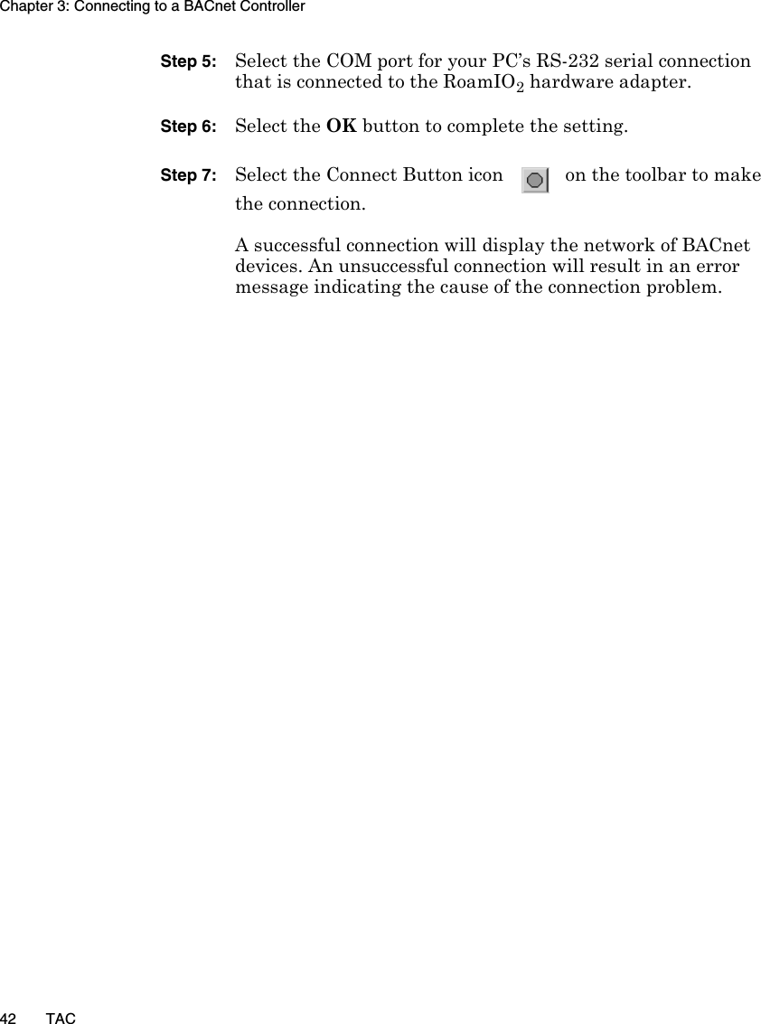 Chapter 3: Connecting to a BACnet Controller42 TACStep 5: Select the COM port for your PC’s RS-232 serial connection that is connected to the RoamIO2 hardware adapter.Step 6: Select the OK button to complete the setting.Step 7: Select the Connect Button icon   on the toolbar to makethe connection.A successful connection will display the network of BACnet devices. An unsuccessful connection will result in an error message indicating the cause of the connection problem.