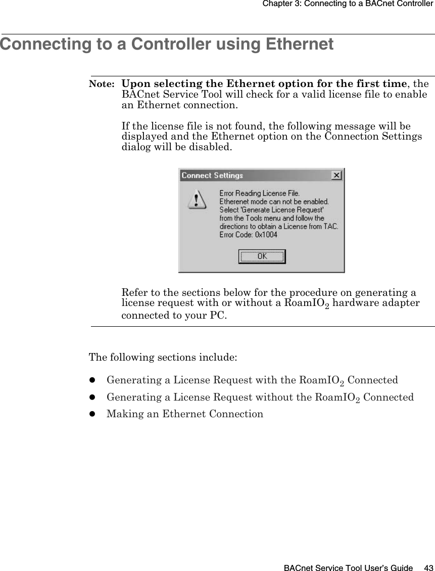 Chapter 3: Connecting to a BACnet ControllerBACnet Service Tool User’s Guide 43Connecting to a Controller using Ethernet Note:  Upon selecting the Ethernet option for the first time, the BACnet Service Tool will check for a valid license file to enable an Ethernet connection.If the license file is not found, the following message will be displayed and the Ethernet option on the Connection Settings dialog will be disabled.Refer to the sections below for the procedure on generating a license request with or without a RoamIO2 hardware adapter connected to your PC.The following sections include:zGenerating a License Request with the RoamIO2 ConnectedzGenerating a License Request without the RoamIO2 ConnectedzMaking an Ethernet Connection