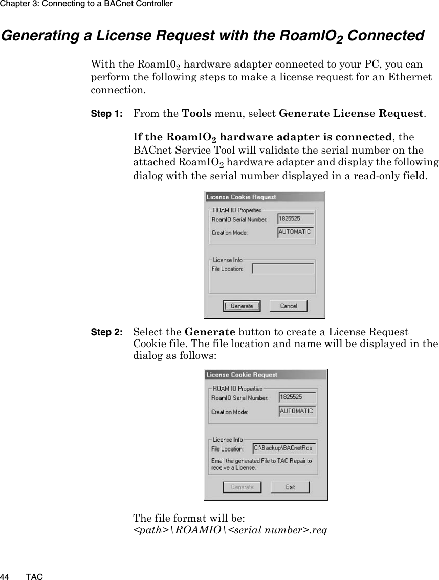 Chapter 3: Connecting to a BACnet Controller44 TACGenerating a License Request with the RoamIO2 ConnectedWith the RoamI02 hardware adapter connected to your PC, you can perform the following steps to make a license request for an Ethernet connection.Step 1: From the Tools menu, select Generate License Request. If the RoamIO2 hardware adapter is connected, the BACnet Service Tool will validate the serial number on the attached RoamIO2 hardware adapter and display the following dialog with the serial number displayed in a read-only field.Step 2: Select the Generate button to create a License Request Cookie file. The file location and name will be displayed in the dialog as follows:The file format will be:&lt;path&gt;\ROAMIO\&lt;serial number&gt;.req