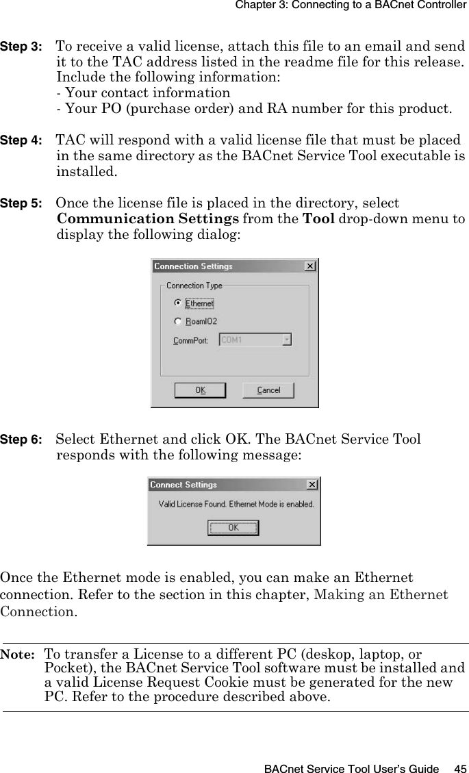 Chapter 3: Connecting to a BACnet ControllerBACnet Service Tool User’s Guide 45Step 3: To receive a valid license, attach this file to an email and send it to the TAC address listed in the readme file for this release.Include the following information:- Your contact information- Your PO (purchase order) and RA number for this product.Step 4: TAC will respond with a valid license file that must be placed in the same directory as the BACnet Service Tool executable is installed.Step 5: Once the license file is placed in the directory, select Communication Settings from the Tool drop-down menu to display the following dialog:Step 6: Select Ethernet and click OK. The BACnet Service Tool responds with the following message:Once the Ethernet mode is enabled, you can make an Ethernet connection. Refer to the section in this chapter, Making an Ethernet Connection.Note:  To transfer a License to a different PC (deskop, laptop, or Pocket), the BACnet Service Tool software must be installed and a valid License Request Cookie must be generated for the new PC. Refer to the procedure described above.