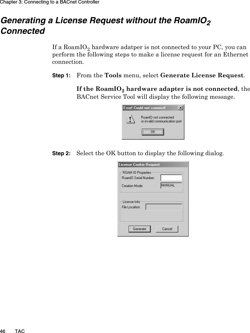 Chapter 3: Connecting to a BACnet Controller46 TACGenerating a License Request without the RoamIO2 ConnectedIf a RoamIO2 hardware adatper is not connected to your PC, you can perform the following steps to make a license request for an Ethernet connection.Step 1: From the Tools menu, select Generate License Request. If the RoamIO2 hardware adapter is not connected, the BACnet Service Tool will display the following message.Step 2: Select the OK button to display the following dialog.