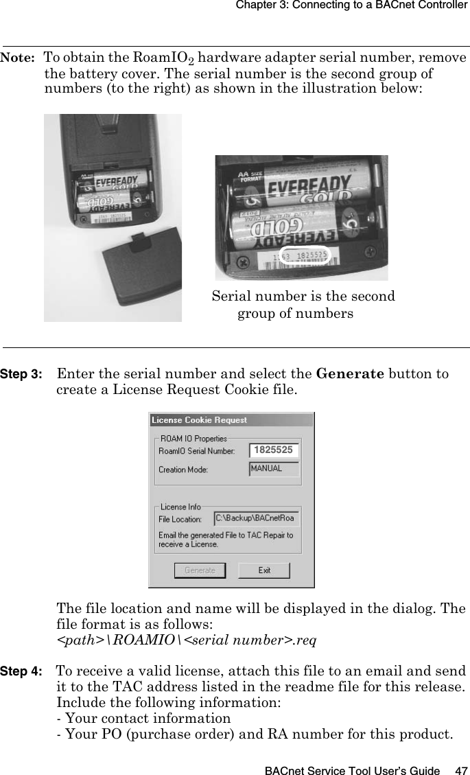 Chapter 3: Connecting to a BACnet ControllerBACnet Service Tool User’s Guide 47Note:  To obtain the RoamIO2 hardware adapter serial number, remove the battery cover. The serial number is the second group of numbers (to the right) as shown in the illustration below:Step 3: Enter the serial number and select the Generate button to create a License Request Cookie file. The file location and name will be displayed in the dialog. The file format is as follows:&lt;path&gt;\ROAMIO\&lt;serial number&gt;.reqStep 4: To receive a valid license, attach this file to an email and send it to the TAC address listed in the readme file for this release.Include the following information:- Your contact information- Your PO (purchase order) and RA number for this product.Serial number is the secondgroup of numbers1825525