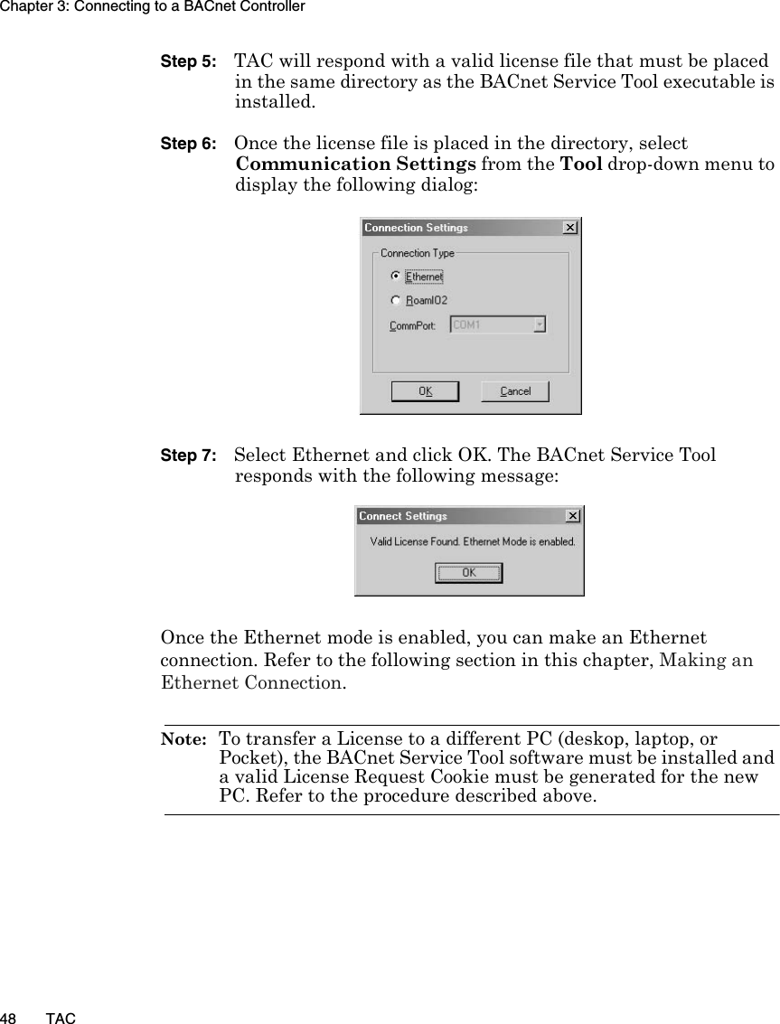 Chapter 3: Connecting to a BACnet Controller48 TACStep 5: TAC will respond with a valid license file that must be placed in the same directory as the BACnet Service Tool executable is installed.Step 6: Once the license file is placed in the directory, select Communication Settings from the Tool drop-down menu to display the following dialog:Step 7: Select Ethernet and click OK. The BACnet Service Tool responds with the following message:Once the Ethernet mode is enabled, you can make an Ethernet connection. Refer to the following section in this chapter, Making an Ethernet Connection.Note:  To transfer a License to a different PC (deskop, laptop, or Pocket), the BACnet Service Tool software must be installed and a valid License Request Cookie must be generated for the new PC. Refer to the procedure described above.