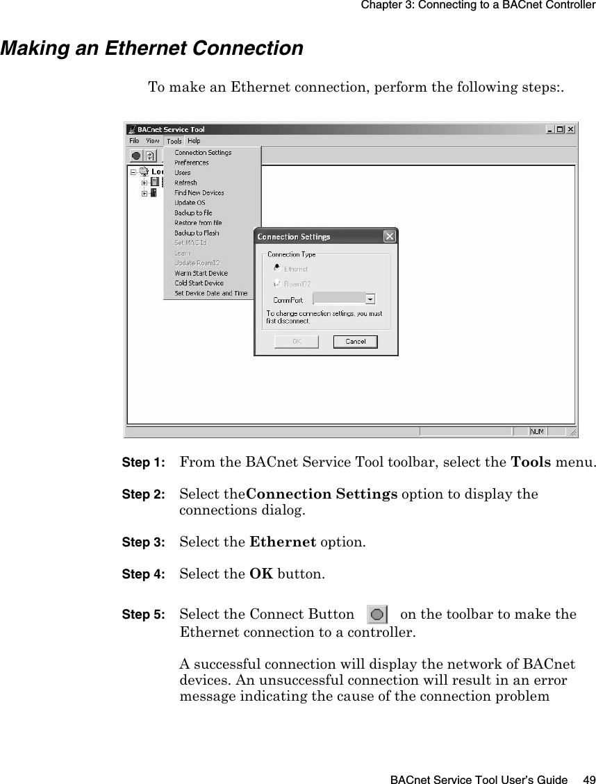 Chapter 3: Connecting to a BACnet ControllerBACnet Service Tool User’s Guide 49Making an Ethernet ConnectionTo make an Ethernet connection, perform the following steps:.Step 1: From the BACnet Service Tool toolbar, select the Tools menu.Step 2: Select theConnection Settings option to display the connections dialog.Step 3: Select the Ethernet option. Step 4: Select the OK button.Step 5: Select the Connect Button   on the toolbar to make the Ethernet connection to a controller.A successful connection will display the network of BACnet devices. An unsuccessful connection will result in an error message indicating the cause of the connection problem