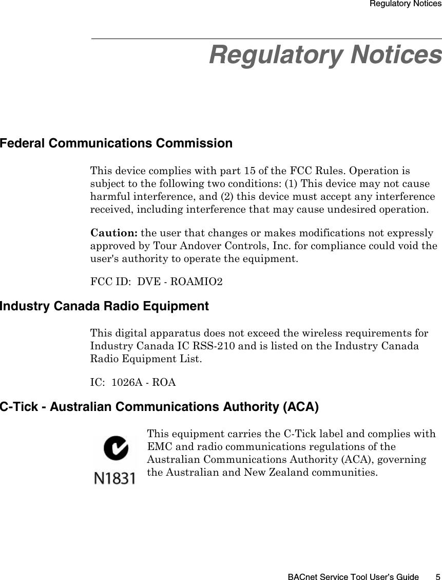 Regulatory NoticesBACnet Service Tool User’s Guide 5Regulatory NoticesFederal Communications CommissionThis device complies with part 15 of the FCC Rules. Operation is subject to the following two conditions: (1) This device may not cause harmful interference, and (2) this device must accept any interference received, including interference that may cause undesired operation.Caution: the user that changes or makes modifications not expressly approved by Tour Andover Controls, Inc. for compliance could void the user&apos;s authority to operate the equipment.FCC ID:  DVE - ROAMIO2 Industry Canada Radio EquipmentThis digital apparatus does not exceed the wireless requirements for Industry Canada IC RSS-210 and is listed on the Industry Canada Radio Equipment List. IC:  1026A - ROAC-Tick - Australian Communications Authority (ACA)This equipment carries the C-Tick label and complies with EMC and radio communications regulations of the Australian Communications Authority (ACA), governing the Australian and New Zealand communities.