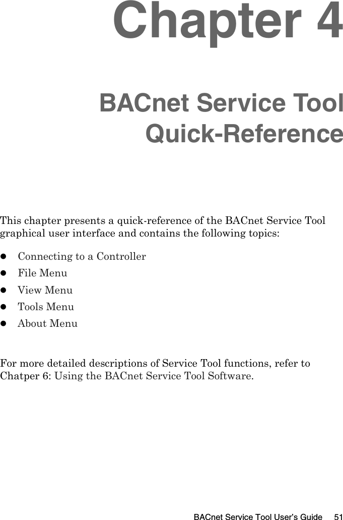 BACnet Service Tool User’s Guide 51Chapter 4BACnet Service ToolQuick-ReferenceThis chapter presents a quick-reference of the BACnet Service Tool graphical user interface and contains the following topics:zConnecting to a ControllerzFile MenuzView MenuzTools MenuzAbout MenuFor more detailed descriptions of Service Tool functions, refer to Chatper 6: Using the BACnet Service Tool Software.