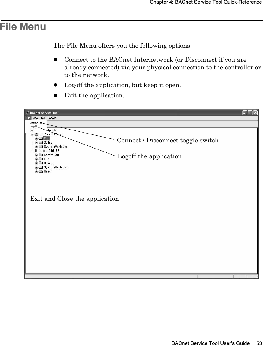 Chapter 4: BACnet Service Tool Quick-ReferenceBACnet Service Tool User’s Guide 53File MenuThe File Menu offers you the following options:zConnect to the BACnet Internetwork (or Disconnect if you are already connected) via your physical connection to the controller or to the network.zLogoff the application, but keep it open.zExit the application.Connect / Disconnect toggle switchLogoff the applicationExit and Close the application