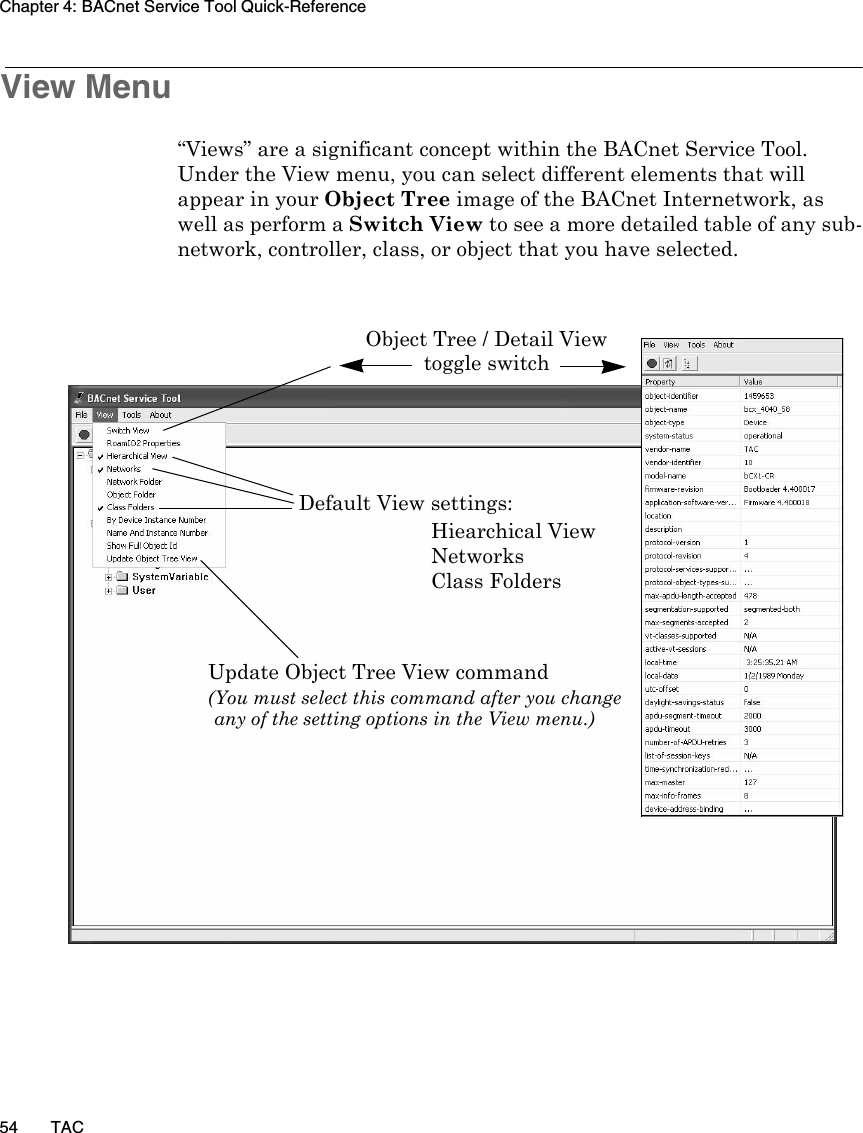 Chapter 4: BACnet Service Tool Quick-Reference54 TACView Menu“Views” are a significant concept within the BACnet Service Tool. Under the View menu, you can select different elements that will appear in your Object Tree image of the BACnet Internetwork, as well as perform a Switch View to see a more detailed table of any sub-network, controller, class, or object that you have selected.Object Tree / Detail View Default View settings: Hiearchical ViewNetworksClass FoldersUpdate Object Tree View command(You must select this command after you changeany of the setting options in the View menu.)toggle switch