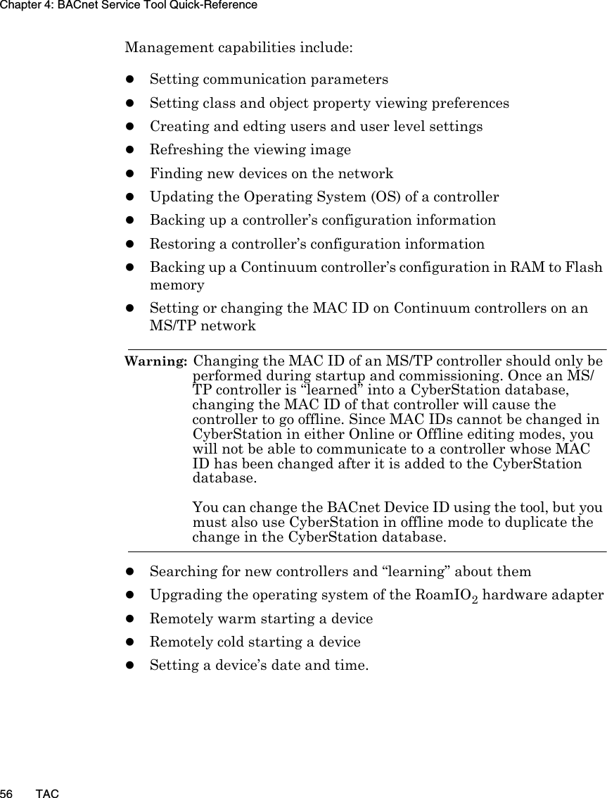 Chapter 4: BACnet Service Tool Quick-Reference56 TACManagement capabilities include:zSetting communication parameterszSetting class and object property viewing preferenceszCreating and edting users and user level settingszRefreshing the viewing imagezFinding new devices on the networkzUpdating the Operating System (OS) of a controllerzBacking up a controller’s configuration informationzRestoring a controller’s configuration informationzBacking up a Continuum controller’s configuration in RAM to Flash memoryzSetting or changing the MAC ID on Continuum controllers on an MS/TP networkWarning:  Changing the MAC ID of an MS/TP controller should only be performed during startup and commissioning. Once an MS/TP controller is “learned” into a CyberStation database, changing the MAC ID of that controller will cause the controller to go offline. Since MAC IDs cannot be changed in CyberStation in either Online or Offline editing modes, you will not be able to communicate to a controller whose MAC ID has been changed after it is added to the CyberStation database.You can change the BACnet Device ID using the tool, but you must also use CyberStation in offline mode to duplicate the change in the CyberStation database.zSearching for new controllers and “learning” about themzUpgrading the operating system of the RoamIO2 hardware adapterzRemotely warm starting a devicezRemotely cold starting a devicezSetting a device’s date and time.