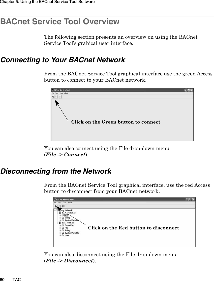 Chapter 5: Using the BACnet Service Tool Software60 TACBACnet Service Tool OverviewThe following section presents an overview on using the BACnet Service Tool’s grahical user interface.Connecting to Your BACnet NetworkFrom the BACnet Service Tool graphical interface use the green Access button to connect to your BACnet network.You can also connect using the File drop-down menu (File -&gt; Connect).Disconnecting from the NetworkFrom the BACnet Service Tool graphical interface, use the red Access button to disconnect from your BACnet network.You can also disconnect using the File drop-down menu (File -&gt; Disconnect).Click on the Green button to connectClick on the Red button to disconnect