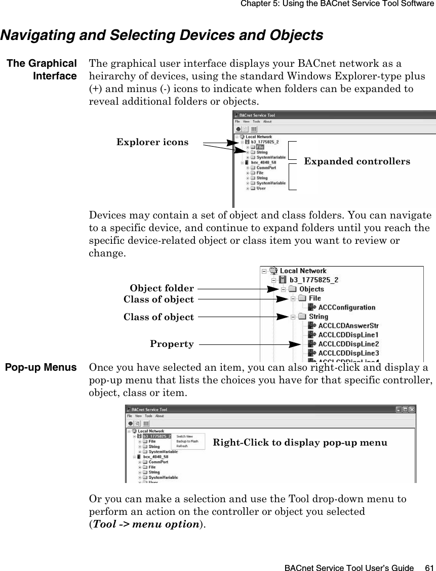 Chapter 5: Using the BACnet Service Tool SoftwareBACnet Service Tool User’s Guide 61Navigating and Selecting Devices and ObjectsThe GraphicalInterfaceThe graphical user interface displays your BACnet network as a heirarchy of devices, using the standard Windows Explorer-type plus (+) and minus (-) icons to indicate when folders can be expanded to reveal additional folders or objects. Devices may contain a set of object and class folders. You can navigate to a specific device, and continue to expand folders until you reach the specific device-related object or class item you want to review or change.Pop-up MenusOnce you have selected an item, you can also right-click and display a pop-up menu that lists the choices you have for that specific controller, object, class or item.Or you can make a selection and use the Tool drop-down menu to perform an action on the controller or object you selected (Tool -&gt; menu option).Explorer iconsExpanded controllersObject folderClass of objectClass of objectPropertyRight-Click to display pop-up menu