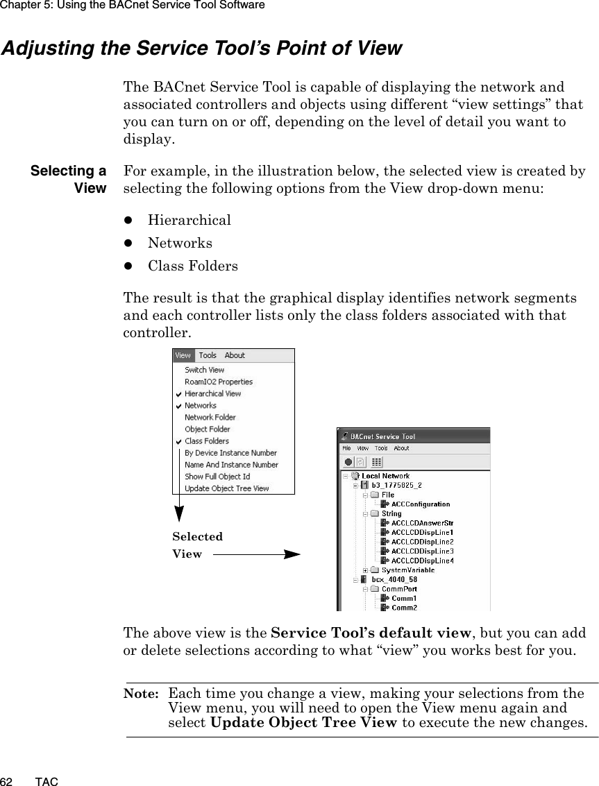 Chapter 5: Using the BACnet Service Tool Software62 TACAdjusting the Service Tool’s Point of ViewThe BACnet Service Tool is capable of displaying the network and associated controllers and objects using different “view settings” that you can turn on or off, depending on the level of detail you want to display.Selecting aViewFor example, in the illustration below, the selected view is created by selecting the following options from the View drop-down menu:zHierarchicalzNetworkszClass FoldersThe result is that the graphical display identifies network segments and each controller lists only the class folders associated with that controller. The above view is the Service Tool’s default view, but you can add or delete selections according to what “view” you works best for you.Note:  Each time you change a view, making your selections from the View menu, you will need to open the View menu again and select Update Object Tree View to execute the new changes.Selected View 