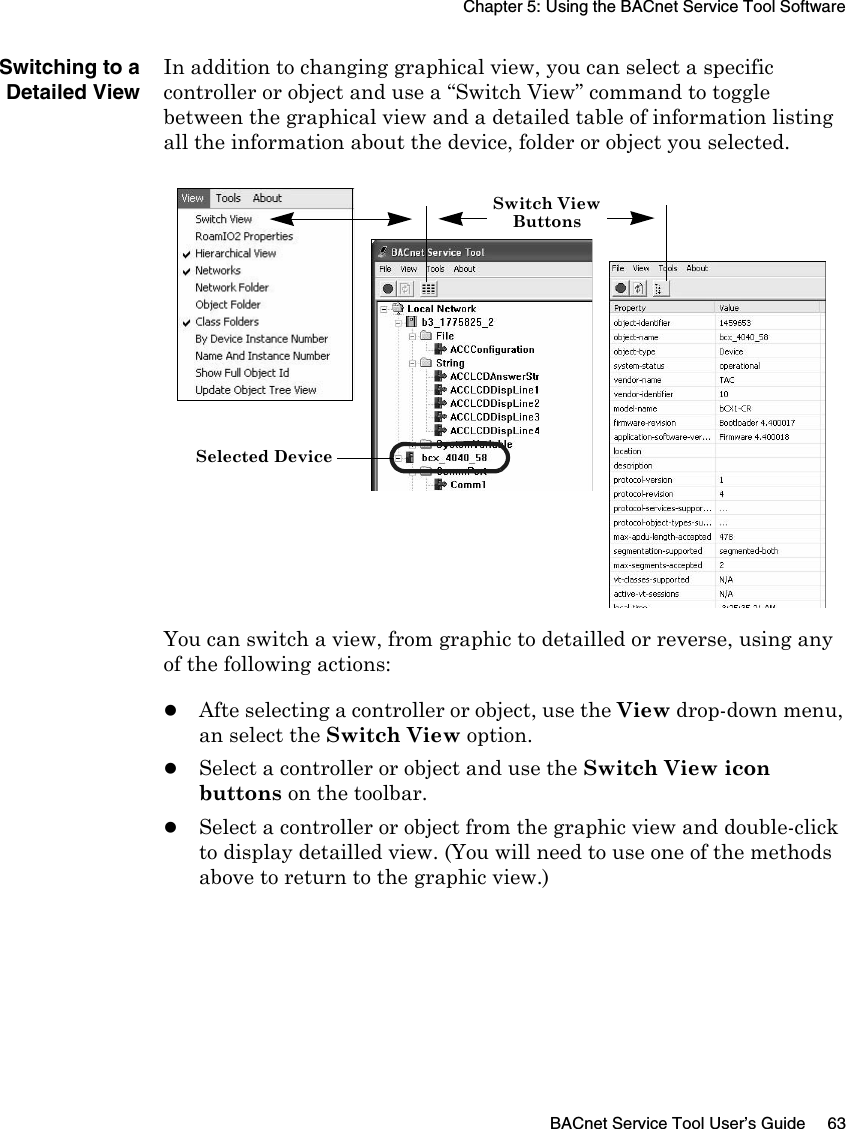 Chapter 5: Using the BACnet Service Tool SoftwareBACnet Service Tool User’s Guide 63Switching to aDetailed ViewIn addition to changing graphical view, you can select a specific controller or object and use a “Switch View” command to toggle between the graphical view and a detailed table of information listing all the information about the device, folder or object you selected. You can switch a view, from graphic to detailled or reverse, using any of the following actions:zAfte selecting a controller or object, use the View drop-down menu, an select the Switch View option.zSelect a controller or object and use the Switch View icon buttons on the toolbar.zSelect a controller or object from the graphic view and double-click to display detailled view. (You will need to use one of the methods above to return to the graphic view.)Switch ViewButtonsSelected Device