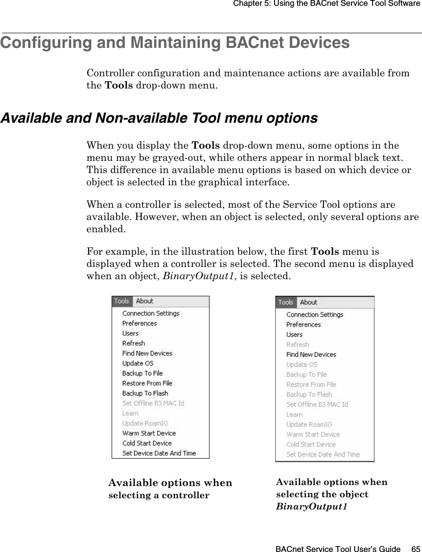 Chapter 5: Using the BACnet Service Tool SoftwareBACnet Service Tool User’s Guide 65Configuring and Maintaining BACnet DevicesController configuration and maintenance actions are available from the Tools drop-down menu.Available and Non-available Tool menu optionsWhen you display the Tools drop-down menu, some options in the menu may be grayed-out, while others appear in normal black text. This difference in available menu options is based on which device or object is selected in the graphical interface.When a controller is selected, most of the Service Tool options are available. However, when an object is selected, only several options are enabled.For example, in the illustration below, the first Tools menu is displayed when a controller is selected. The second menu is displayed when an object, BinaryOutput1, is selected.Available options whenselecting a controllerAvailable options whenselecting the objectBinaryOutput1