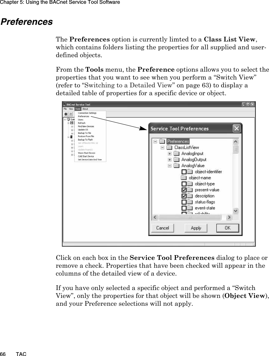 Chapter 5: Using the BACnet Service Tool Software66 TACPreferencesThe Preferences option is currently limted to a Class List View, which contains folders listing the properties for all supplied and user-defined objects. From the Tools menu, the Preference options allows you to select the properties that you want to see when you perform a “Switch View” (refer to “Switching to a Detailed View” on page 63) to display a detailed table of properties for a specific device or object.Click on each box in the Service Tool Preferences dialog to place or remove a check. Properties that have been checked will appear in the columns of the detailed view of a device.If you have only selected a specific object and performed a “Switch View”, only the properties for that object will be shown (Object View), and your Preference selections will not apply.