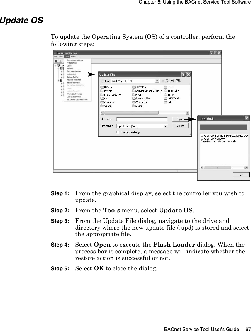 Chapter 5: Using the BACnet Service Tool SoftwareBACnet Service Tool User’s Guide 67Update OSTo update the Operating System (OS) of a controller, perform the following steps:Step 1:From the graphical display, select the controller you wish to update.Step 2:From the Tools menu, select Update OS.Step 3:From the Update File dialog, navigate to the drive and directory where the new update file (.upd) is stored and select the appropriate file.Step 4:Select Open to execute the Flash Loader dialog. When the process bar is complete, a message will indicate whether the restore action is successful or not.Step 5:Select OK to close the dialog.