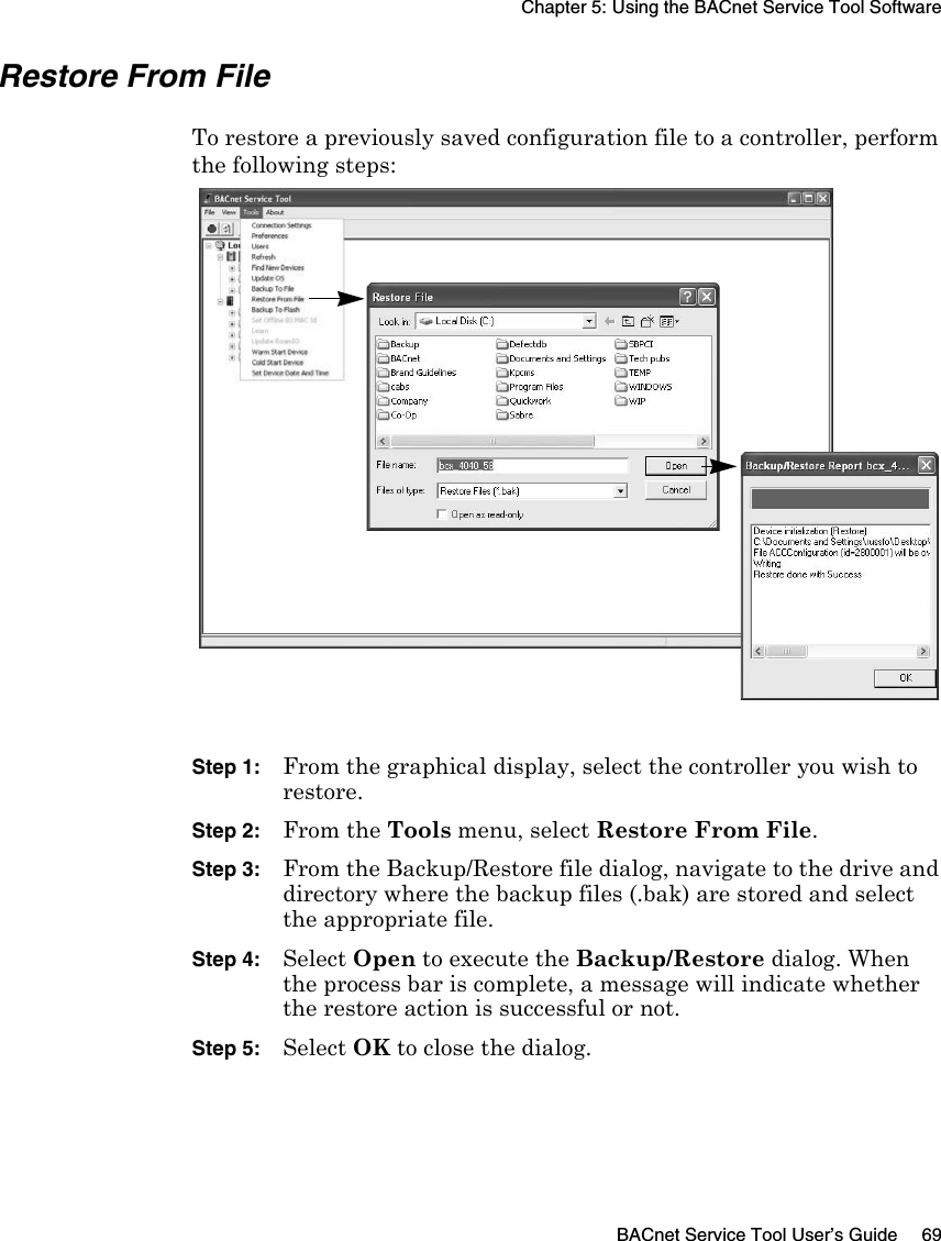 Chapter 5: Using the BACnet Service Tool SoftwareBACnet Service Tool User’s Guide 69Restore From File To restore a previously saved configuration file to a controller, perform the following steps:Step 1:From the graphical display, select the controller you wish to restore.Step 2:From the Tools menu, select Restore From File.Step 3:From the Backup/Restore file dialog, navigate to the drive and directory where the backup files (.bak) are stored and select the appropriate file.Step 4:Select Open to execute the Backup/Restore dialog. When the process bar is complete, a message will indicate whether the restore action is successful or not.Step 5:Select OK to close the dialog.