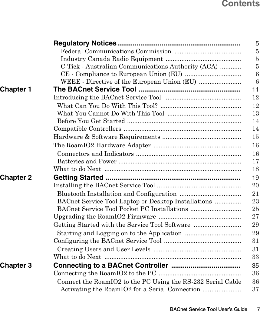 BACnet Service Tool User’s Guide 7Regulatory Notices................................................................ 5Federal Communications Commission  ...................................... 5Industry Canada Radio Equipment  ........................................... 5C-Tick - Australian Communications Authority (ACA) ............ 5CE - Compliance to European Union (EU)  ................................ 6WEEE - Directive of the European Union (EU)  ........................ 6Chapter 1 The BACnet Service Tool ..................................................... 11Introducing the BACnet Service Tool   ........................................... 12What Can You Do With This Tool?  .............................................. 12What You Cannot Do With This Tool  .......................................... 13Before You Get Started ................................................................. 14Compatible Controllers ................................................................... 14Hardware &amp; Software Requirements ............................................. 15The RoamIO2 Hardware Adapter  .................................................. 16Connectors and Indicators ............................................................ 16Batteries and Power ...................................................................... 17What to do Next  .............................................................................. 18Chapter 2 Getting Started ...................................................................... 19Installing the BACnet Service Tool ................................................ 20Bluetooth Installation and Configuration  ................................... 21BACnet Service Tool Laptop or Desktop Installations  ............... 23BACnet Service Tool Pocket PC Installations ............................. 25Upgrading the RoamIO2 Firmware  ............................................... 27Getting Started with the Service Tool Software  ........................... 29Starting and Logging on to the Application  ................................ 29Configuring the BACnet Service Tool ............................................ 31Creating Users and User Levels  .................................................. 31What to do Next  .............................................................................. 33Chapter 3 Connecting to a BACnet Controller  .................................... 35Connecting the RoamIO2 to the PC  ............................................... 36Connect the RoamIO2 to the PC Using the RS-232 Serial Cable  36Activating the RoamIO2 for a Serial Connection ...................... 37Contents