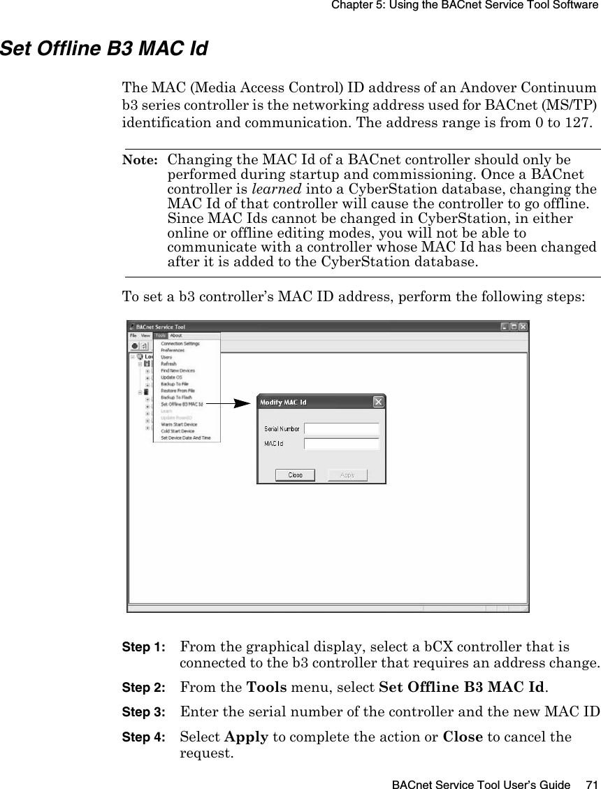Chapter 5: Using the BACnet Service Tool SoftwareBACnet Service Tool User’s Guide 71Set Offline B3 MAC IdThe MAC (Media Access Control) ID address of an Andover Continuum b3 series controller is the networking address used for BACnet (MS/TP) identification and communication. The address range is from 0 to 127.Note:  Changing the MAC Id of a BACnet controller should only be performed during startup and commissioning. Once a BACnet controller is learned into a CyberStation database, changing the MAC Id of that controller will cause the controller to go offline. Since MAC Ids cannot be changed in CyberStation, in either online or offline editing modes, you will not be able to communicate with a controller whose MAC Id has been changed after it is added to the CyberStation database.To set a b3 controller’s MAC ID address, perform the following steps:Step 1: From the graphical display, select a bCX controller that is connected to the b3 controller that requires an address change.Step 2: From the Tools menu, select Set Offline B3 MAC Id.Step 3: Enter the serial number of the controller and the new MAC IDStep 4: Select Apply to complete the action or Close to cancel the request.