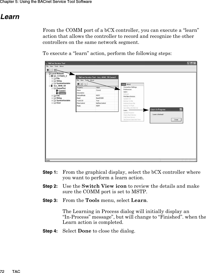 Chapter 5: Using the BACnet Service Tool Software72 TACLearnFrom the COMM port of a bCX controller, you can execute a “learn” action that allows the controller to record and recognize the other controllers on the same network segment. To execute a “learn” action, perform the following steps:Step 1: From the graphical display, select the bCX controller where you want to perform a learn action.Step 2: Use the Switch View icon to review the details and make sure the COMM port is set to MSTP.Step 3: From the Tools menu, select Learn.The Learning in Process dialog will initially display an “In-Process” message”, but will change to “Finished”. when the Learn action is completed.Step 4: Select Done to close the dialog.