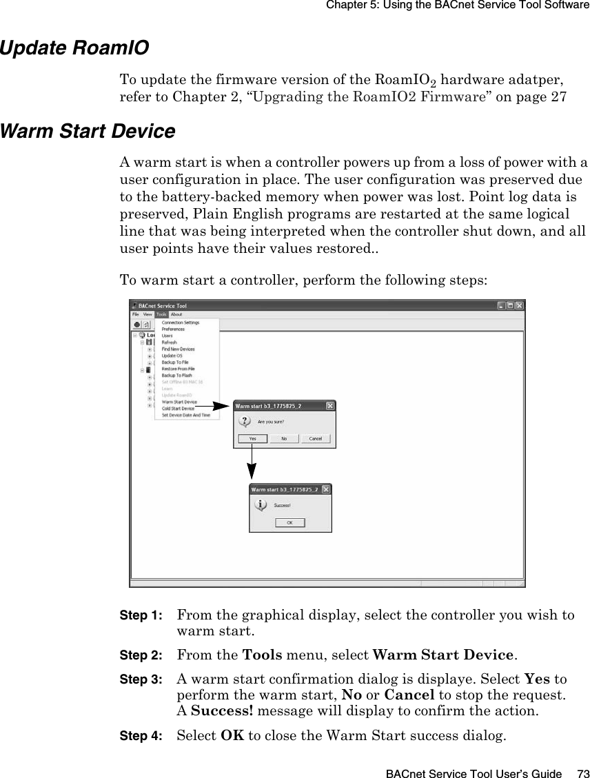 Chapter 5: Using the BACnet Service Tool SoftwareBACnet Service Tool User’s Guide 73Update RoamIOTo update the firmware version of the RoamIO2 hardware adatper, refer to Chapter 2, “Upgrading the RoamIO2 Firmware” on page 27Warm Start DeviceA warm start is when a controller powers up from a loss of power with a user configuration in place. The user configuration was preserved due to the battery-backed memory when power was lost. Point log data is preserved, Plain English programs are restarted at the same logical line that was being interpreted when the controller shut down, and all user points have their values restored.. To warm start a controller, perform the following steps:Step 1: From the graphical display, select the controller you wish to warm start.Step 2: From the Tools menu, select Warm Start Device.Step 3: A warm start confirmation dialog is displaye. Select Yes to perform the warm start, No or Cancel to stop the request.A Success! message will display to confirm the action.Step 4: Select OK to close the Warm Start success dialog.
