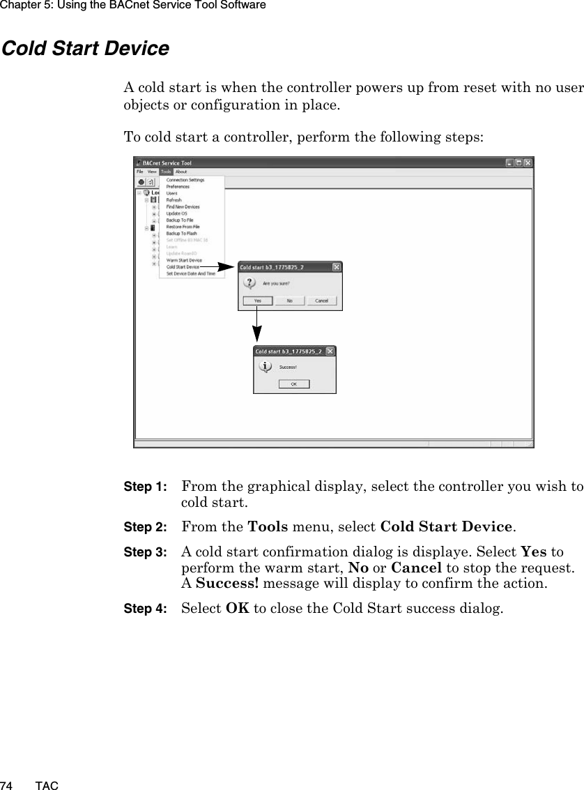 Chapter 5: Using the BACnet Service Tool Software74 TACCold Start DeviceA cold start is when the controller powers up from reset with no user objects or configuration in place. To cold start a controller, perform the following steps:Step 1: From the graphical display, select the controller you wish to cold start.Step 2: From the Tools menu, select Cold Start Device.Step 3: A cold start confirmation dialog is displaye. Select Yes to perform the warm start, No or Cancel to stop the request.A Success! message will display to confirm the action.Step 4: Select OK to close the Cold Start success dialog.