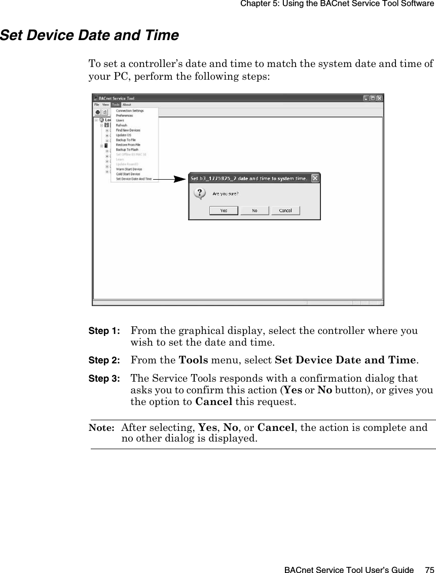 Chapter 5: Using the BACnet Service Tool SoftwareBACnet Service Tool User’s Guide 75Set Device Date and TimeTo set a controller’s date and time to match the system date and time of your PC, perform the following steps:Step 1: From the graphical display, select the controller where you wish to set the date and time.Step 2: From the Tools menu, select Set Device Date and Time.Step 3: The Service Tools responds with a confirmation dialog that asks you to confirm this action (Yes or No button), or gives you the option to Cancel this request.Note:  After selecting, Yes, No, or Cancel, the action is complete and no other dialog is displayed.