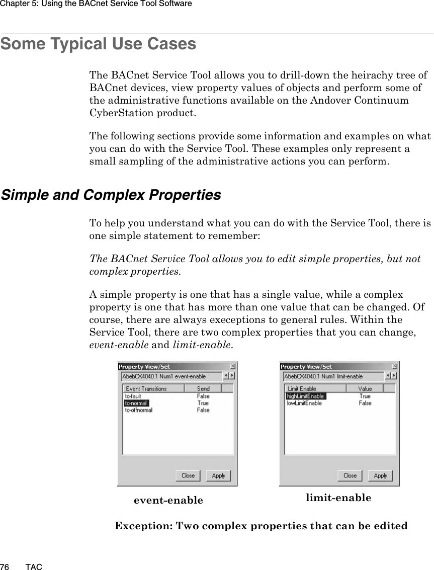 Chapter 5: Using the BACnet Service Tool Software76 TACSome Typical Use CasesThe BACnet Service Tool allows you to drill-down the heirachy tree of BACnet devices, view property values of objects and perform some of the administrative functions available on the Andover Continuum CyberStation product.The following sections provide some information and examples on what you can do with the Service Tool. These examples only represent a small sampling of the administrative actions you can perform.Simple and Complex PropertiesTo help you understand what you can do with the Service Tool, there is one simple statement to remember: The BACnet Service Tool allows you to edit simple properties, but not complex properties.A simple property is one that has a single value, while a complex property is one that has more than one value that can be changed. Of course, there are always execeptions to general rules. Within the Service Tool, there are two complex properties that you can change, event-enable and limit-enable.  Exception: Two complex properties that can be editedevent-enable limit-enable