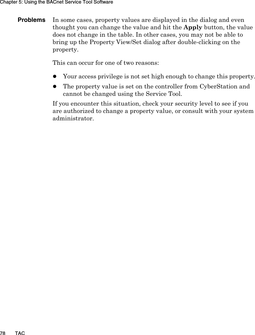 Chapter 5: Using the BACnet Service Tool Software78 TACProblems In some cases, property values are displayed in the dialog and even thought you can change the value and hit the Apply button, the value does not change in the table. In other cases, you may not be able to bring up the Property View/Set dialog after double-clicking on the property. This can occur for one of two reasons:zYour access privilege is not set high enough to change this property.zThe property value is set on the controller from CyberStation and cannot be changed using the Service Tool.If you encounter this situation, check your security level to see if you are authorized to change a property value, or consult with your system administrator.