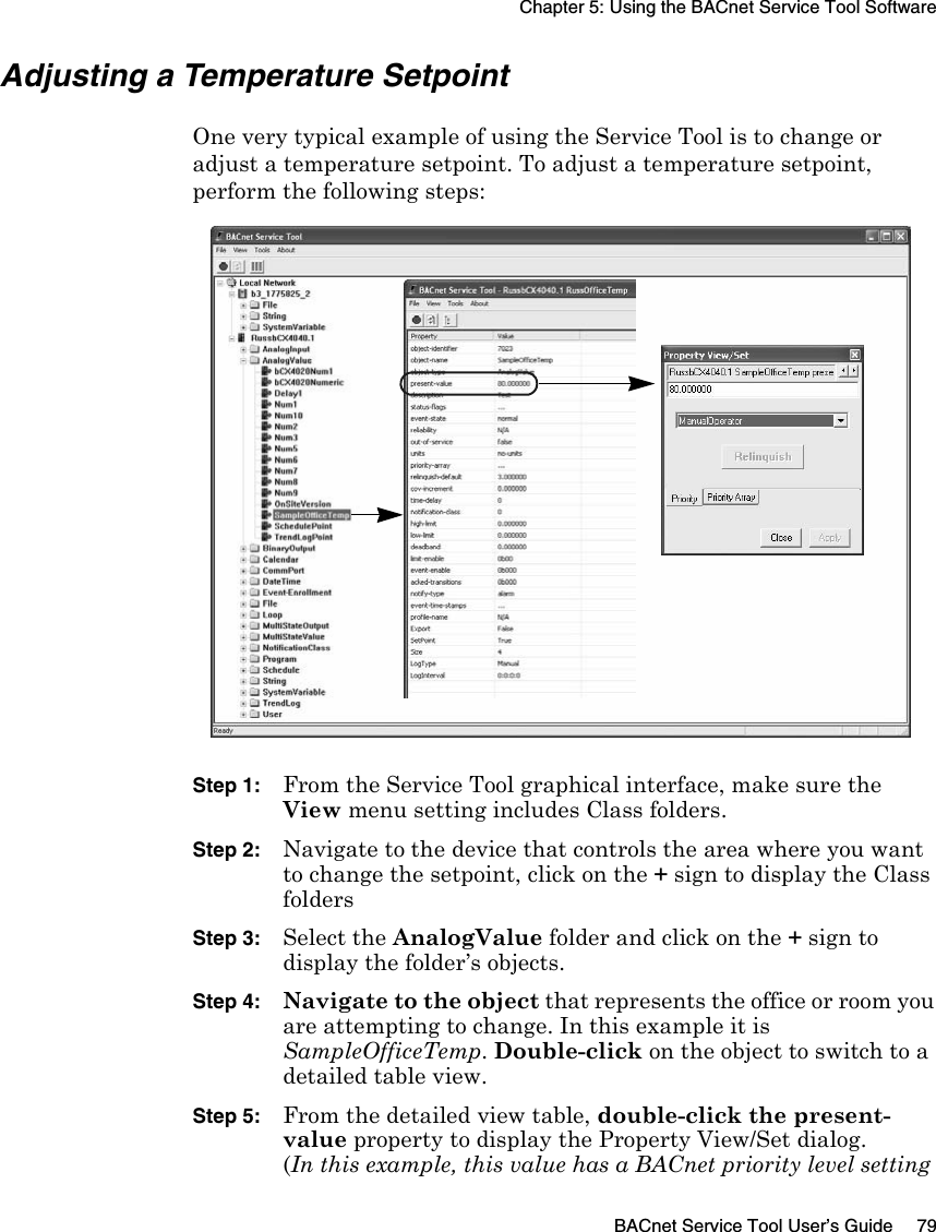 Chapter 5: Using the BACnet Service Tool SoftwareBACnet Service Tool User’s Guide 79Adjusting a Temperature SetpointOne very typical example of using the Service Tool is to change or adjust a temperature setpoint. To adjust a temperature setpoint, perform the following steps:Step 1:From the Service Tool graphical interface, make sure the View menu setting includes Class folders. Step 2:Navigate to the device that controls the area where you want to change the setpoint, click on the + sign to display the Class folders Step 3:Select the AnalogValue folder and click on the + sign to display the folder’s objects.Step 4:Navigate to the object that represents the office or room you are attempting to change. In this example it is SampleOfficeTemp. Double-click on the object to switch to a detailed table view.Step 5: From the detailed view table, double-click the present-value property to display the Property View/Set dialog. (In this example, this value has a BACnet priority level setting 