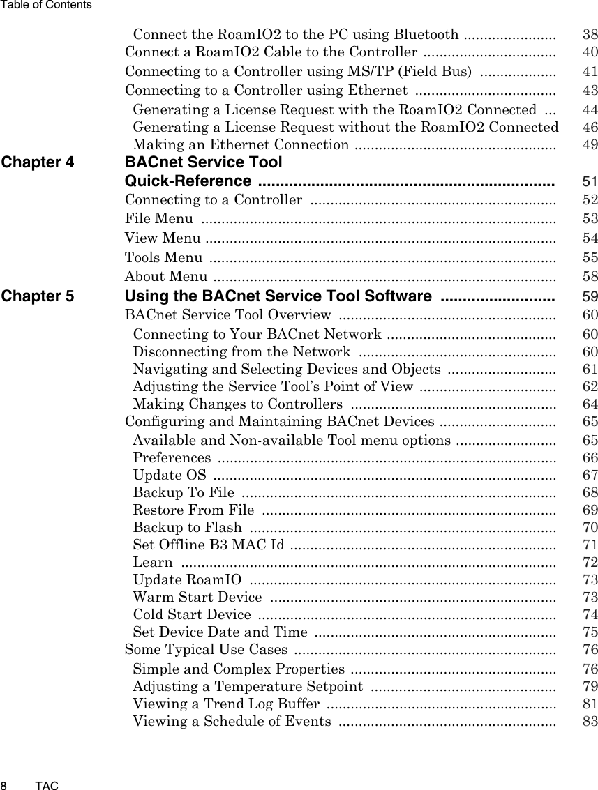 Table of Contents8TACConnect the RoamIO2 to the PC using Bluetooth ....................... 38Connect a RoamIO2 Cable to the Controller ................................. 40Connecting to a Controller using MS/TP (Field Bus)  ................... 41Connecting to a Controller using Ethernet  ................................... 43Generating a License Request with the RoamIO2 Connected  ... 44Generating a License Request without the RoamIO2 Connected  46Making an Ethernet Connection .................................................. 49Chapter 4 BACnet Service ToolQuick-Reference ................................................................... 51Connecting to a Controller  ............................................................. 52File Menu  ........................................................................................ 53View Menu ....................................................................................... 54Tools Menu  ...................................................................................... 55About Menu ..................................................................................... 58Chapter 5 Using the BACnet Service Tool Software  .......................... 59BACnet Service Tool Overview  ...................................................... 60Connecting to Your BACnet Network .......................................... 60Disconnecting from the Network  ................................................. 60Navigating and Selecting Devices and Objects  ........................... 61Adjusting the Service Tool’s Point of View .................................. 62Making Changes to Controllers  ................................................... 64Configuring and Maintaining BACnet Devices ............................. 65Available and Non-available Tool menu options ......................... 65Preferences .................................................................................... 66Update OS  ..................................................................................... 67Backup To File  .............................................................................. 68Restore From File  ......................................................................... 69Backup to Flash  ............................................................................ 70Set Offline B3 MAC Id .................................................................. 71Learn ............................................................................................. 72Update RoamIO  ............................................................................ 73Warm Start Device  ....................................................................... 73Cold Start Device  .......................................................................... 74Set Device Date and Time  ............................................................ 75Some Typical Use Cases  ................................................................. 76Simple and Complex Properties ................................................... 76Adjusting a Temperature Setpoint  .............................................. 79Viewing a Trend Log Buffer  ......................................................... 81Viewing a Schedule of Events  ...................................................... 83
